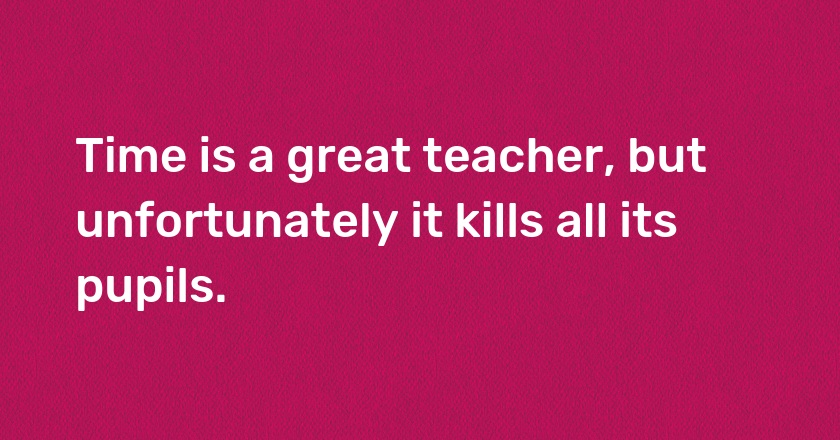 Time is a great teacher, but unfortunately it kills all its pupils.