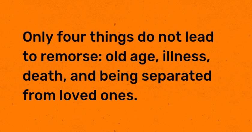 Only four things do not lead to remorse: old age, illness, death, and being separated from loved ones.