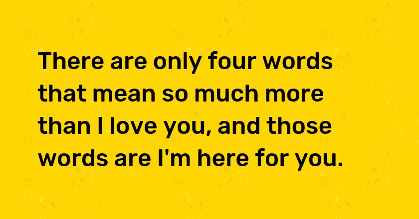 There are only four words that mean so much more than I love you, and those words are I'm here for you.