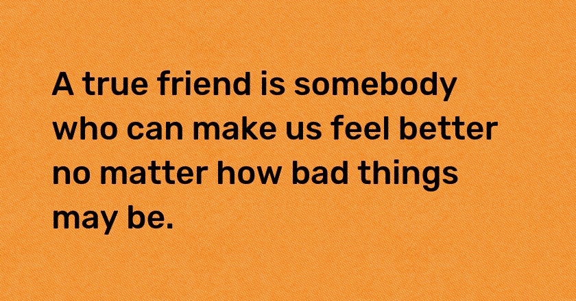 A true friend is somebody who can make us feel better no matter how bad things may be.