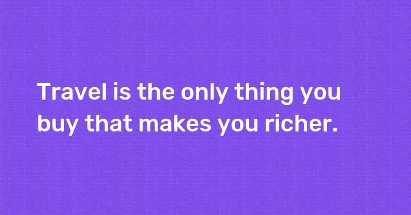 Travel is the only thing you buy that makes you richer.