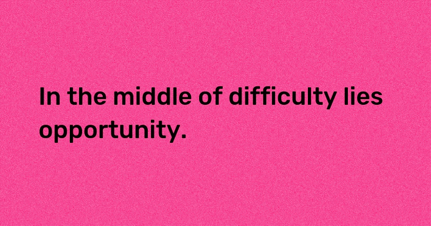 In the middle of difficulty lies opportunity.