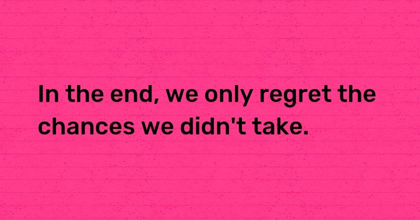 In the end, we only regret the chances we didn't take.