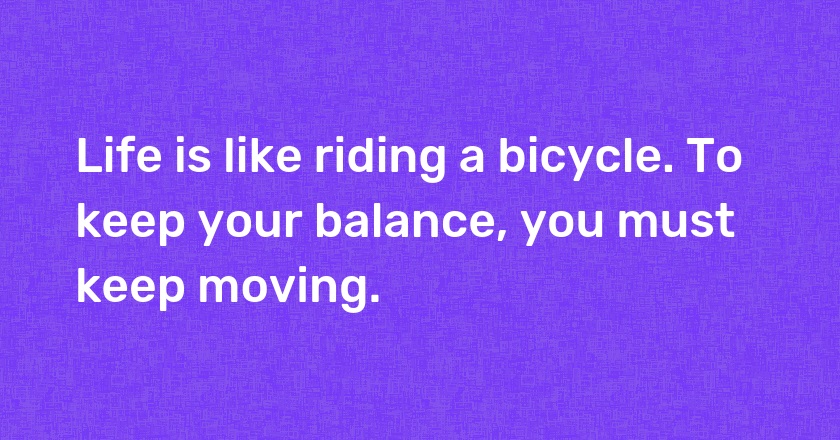 Life is like riding a bicycle. To keep your balance, you must keep moving.