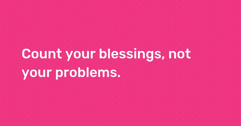 Count your blessings, not your problems.