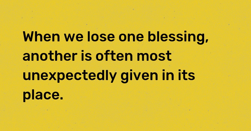 When we lose one blessing, another is often most unexpectedly given in its place.