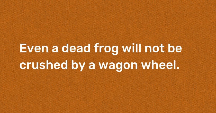 Even a dead frog will not be crushed by a wagon wheel.