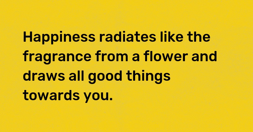 Happiness radiates like the fragrance from a flower and draws all good things towards you.