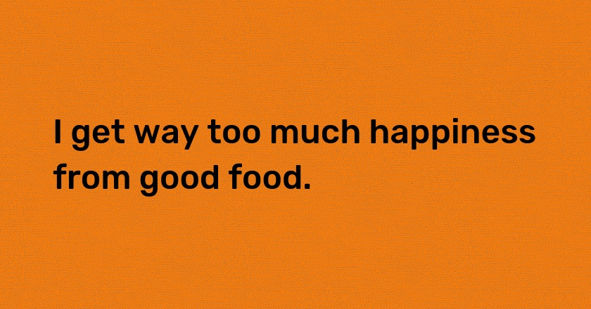 I get way too much happiness from good food.