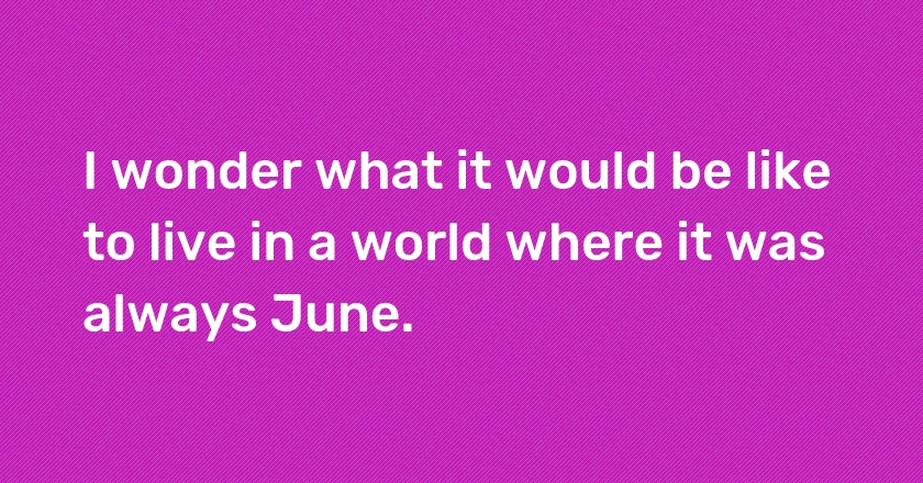 I wonder what it would be like to live in a world where it was always June.