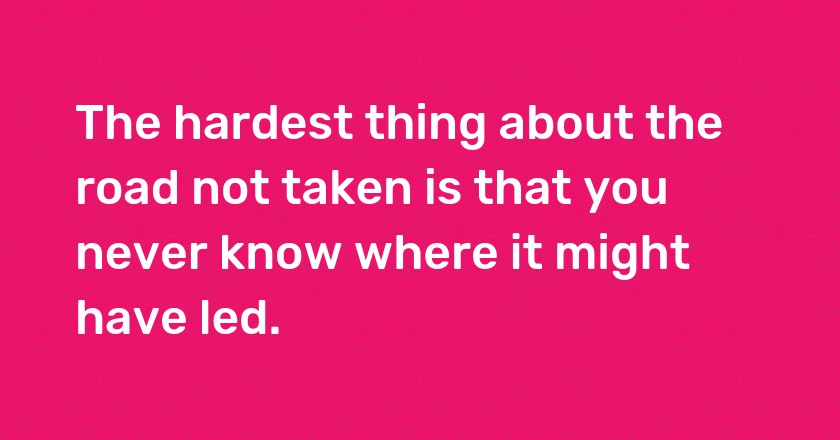 The hardest thing about the road not taken is that you never know where it might have led.