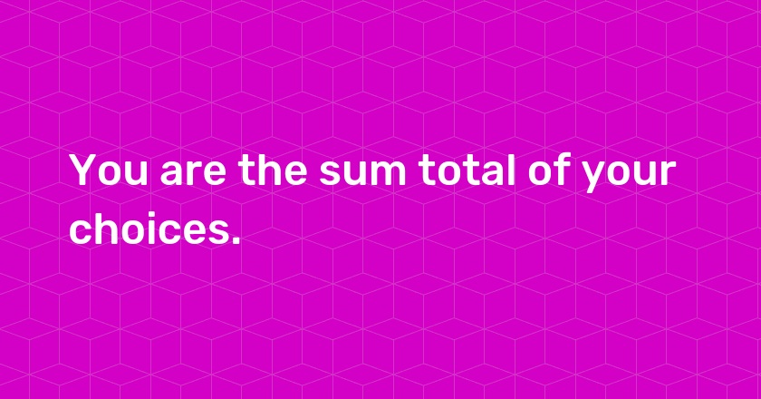 You are the sum total of your choices.