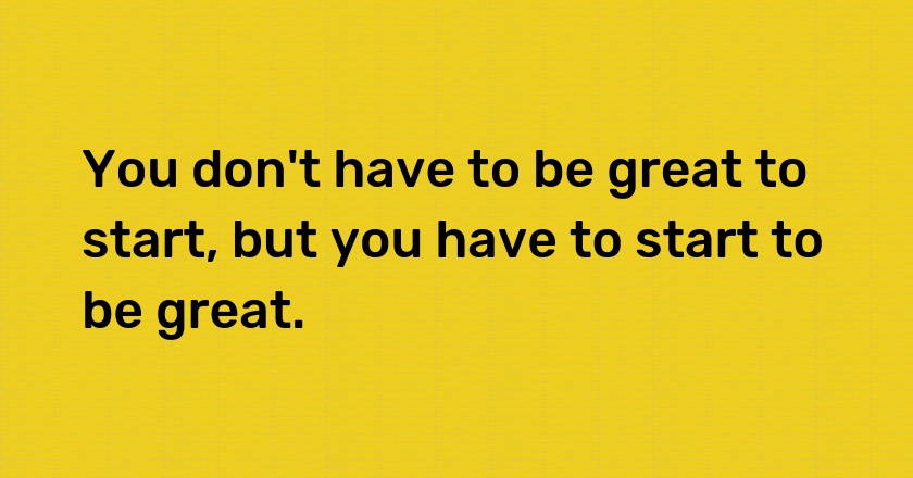 You don't have to be great to start, but you have to start to be great.