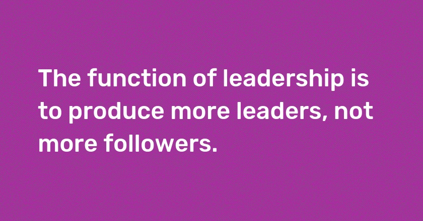 The function of leadership is to produce more leaders, not more followers.