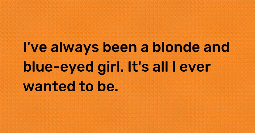 I've always been a blonde and blue-eyed girl. It's all I ever wanted to be.