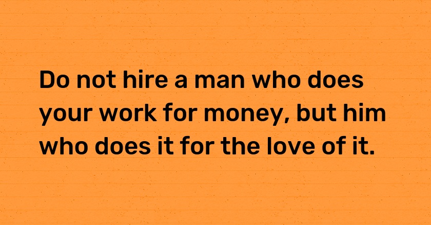 Do not hire a man who does your work for money, but him who does it for the love of it.