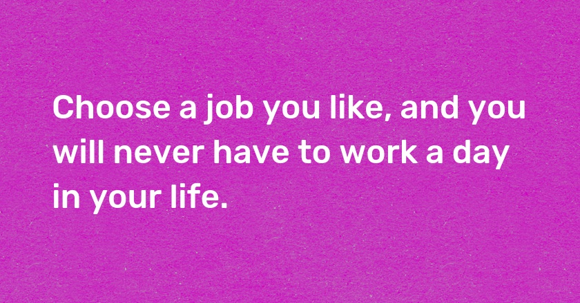 Choose a job you like, and you will never have to work a day in your life.