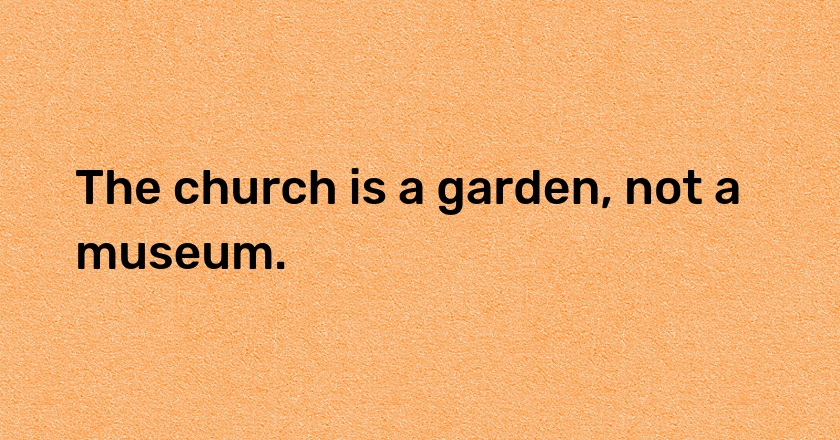 The church is a garden, not a museum.