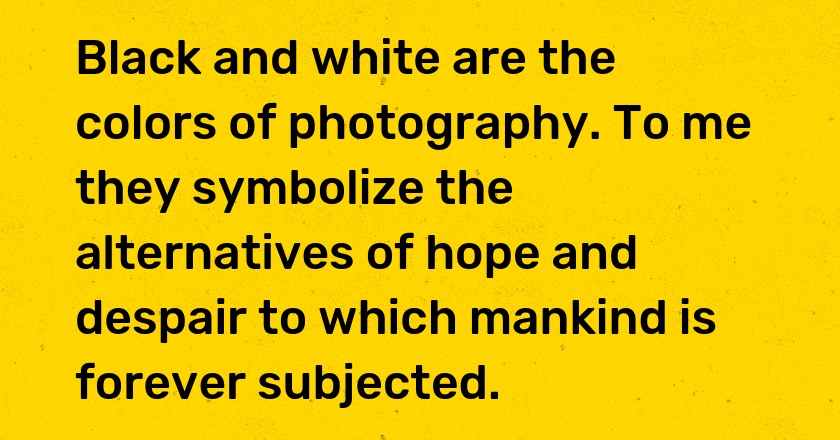 Black and white are the colors of photography. To me they symbolize the alternatives of hope and despair to which mankind is forever subjected.