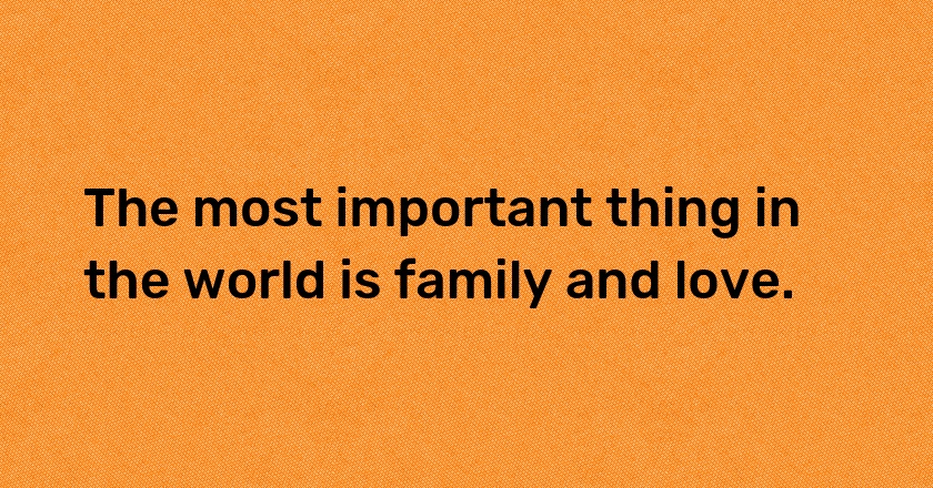 The most important thing in the world is family and love.