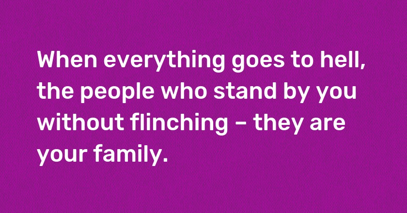 When everything goes to hell, the people who stand by you without flinching – they are your family.