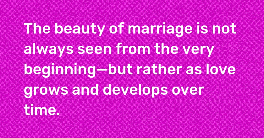 The beauty of marriage is not always seen from the very beginning—but rather as love grows and develops over time.