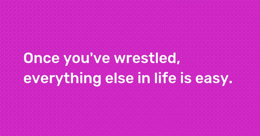 Once you've wrestled, everything else in life is easy.