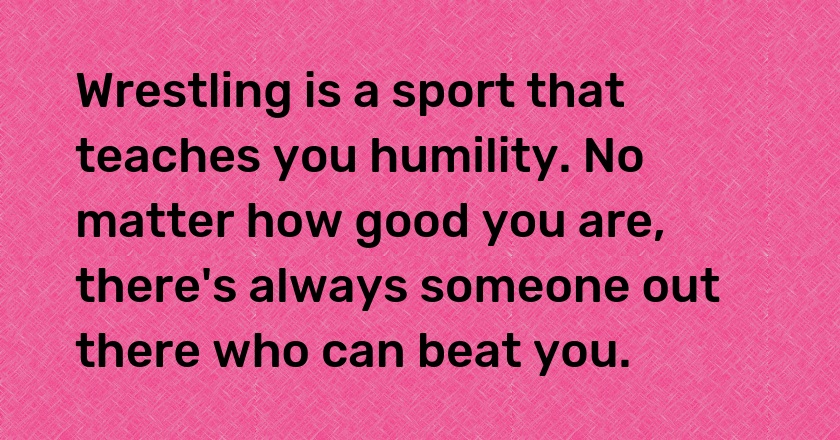 Wrestling is a sport that teaches you humility. No matter how good you are, there's always someone out there who can beat you.