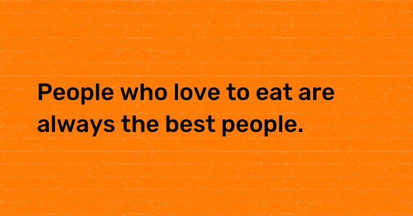 People who love to eat are always the best people.