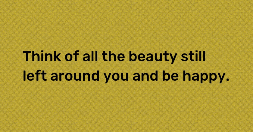 Think of all the beauty still left around you and be happy.