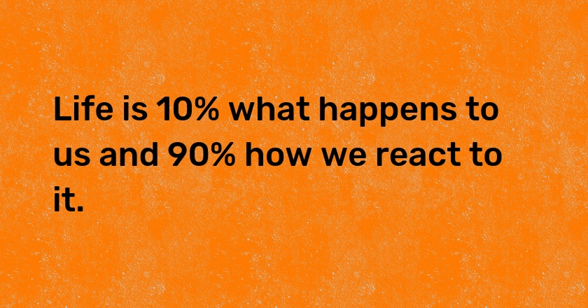 Life is 10% what happens to us and 90% how we react to it.