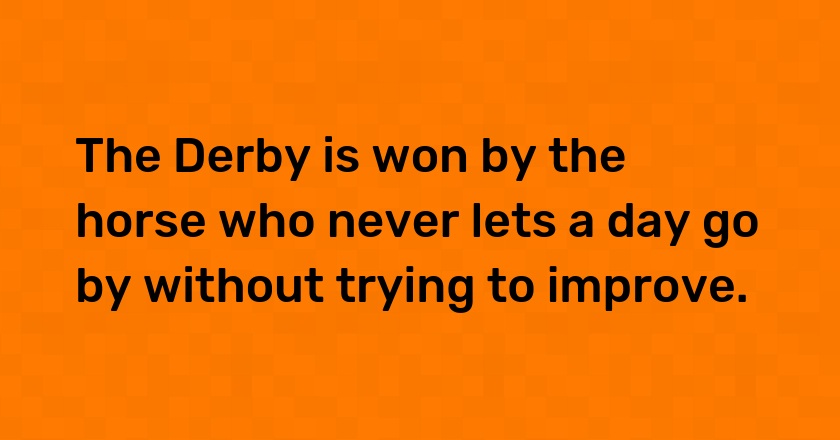 The Derby is won by the horse who never lets a day go by without trying to improve.