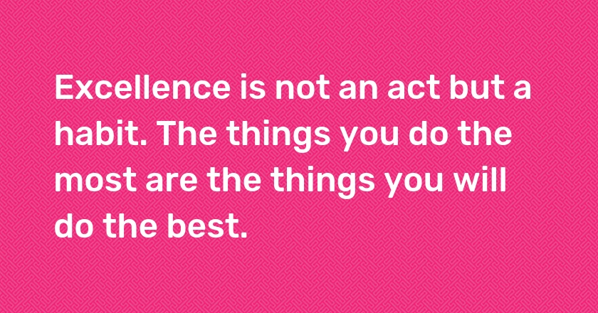 Excellence is not an act but a habit. The things you do the most are the things you will do the best.