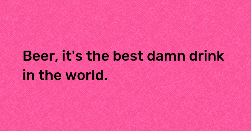 Beer, it's the best damn drink in the world.