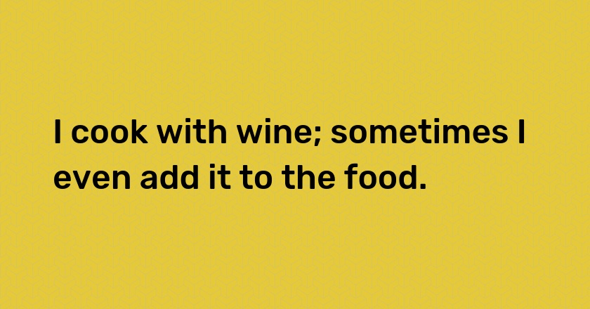 I cook with wine; sometimes I even add it to the food.