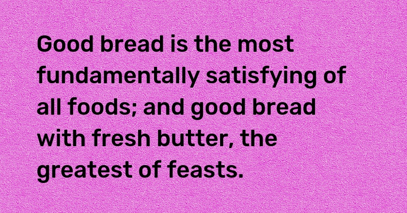 Good bread is the most fundamentally satisfying of all foods; and good bread with fresh butter, the greatest of feasts.