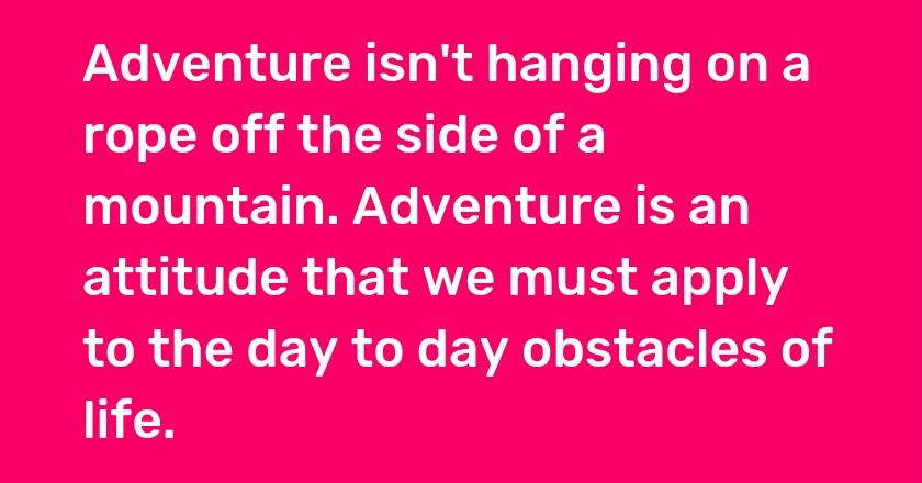 Adventure isn't hanging on a rope off the side of a mountain. Adventure is an attitude that we must apply to the day to day obstacles of life.