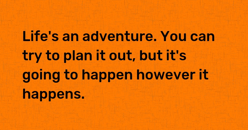 Life's an adventure. You can try to plan it out, but it's going to happen however it happens.