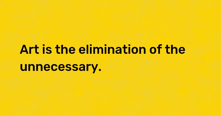 Art is the elimination of the unnecessary.