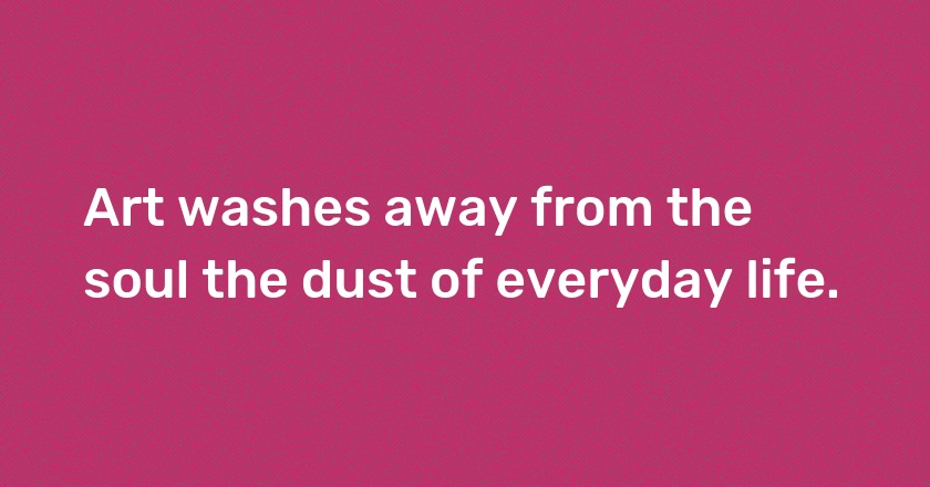 Art washes away from the soul the dust of everyday life.