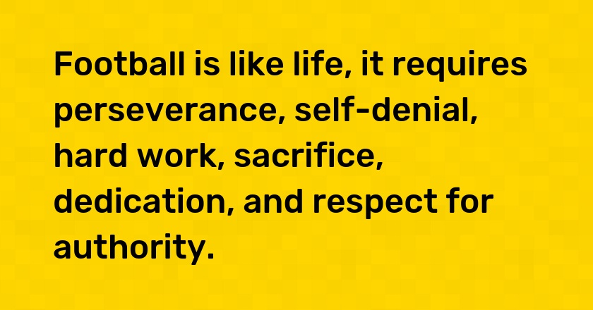 Football is like life, it requires perseverance, self-denial, hard work, sacrifice, dedication, and respect for authority.