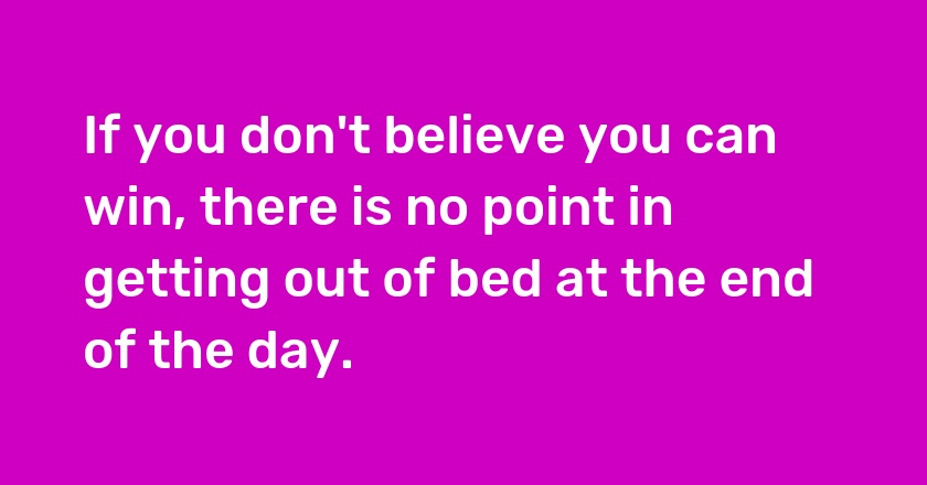 If you don't believe you can win, there is no point in getting out of bed at the end of the day.