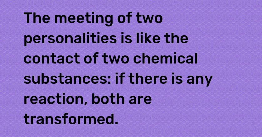 The meeting of two personalities is like the contact of two chemical substances: if there is any reaction, both are transformed.