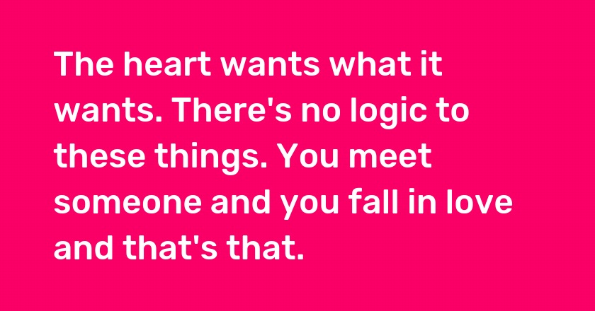 The heart wants what it wants. There's no logic to these things. You meet someone and you fall in love and that's that.