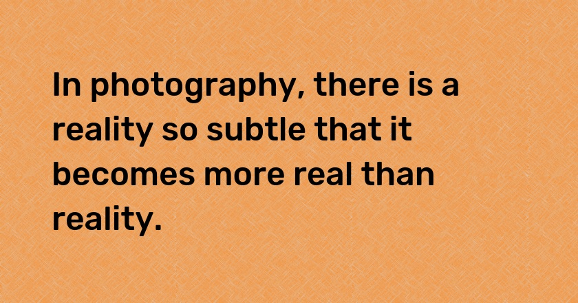 In photography, there is a reality so subtle that it becomes more real than reality.