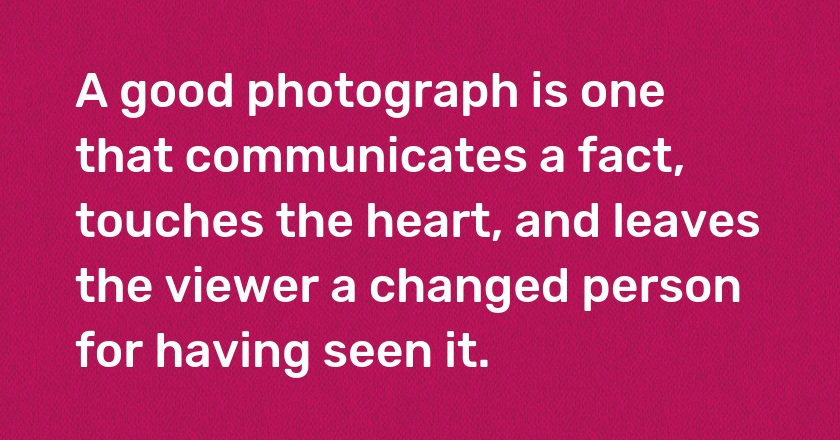 A good photograph is one that communicates a fact, touches the heart, and leaves the viewer a changed person for having seen it.