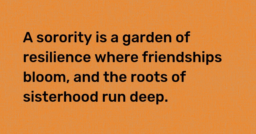 A sorority is a garden of resilience where friendships bloom, and the roots of sisterhood run deep.