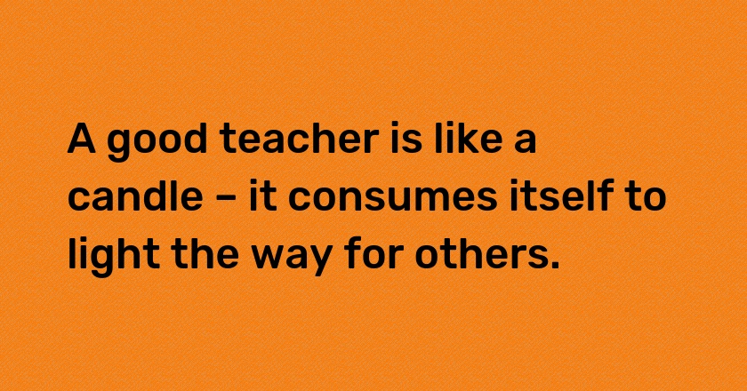 A good teacher is like a candle – it consumes itself to light the way for others.