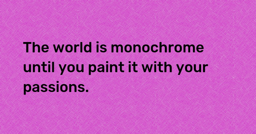 The world is monochrome until you paint it with your passions.