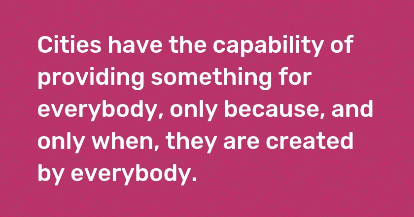 Cities have the capability of providing something for everybody, only because, and only when, they are created by everybody.